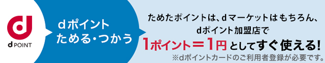 dポイントためる・つかう ためたdポイントは、dマーケットはもちろん、dポイント加盟店で1ポイント=1円としてすぐ使える！ ※dポイントカードのご利用者登録が必要です。