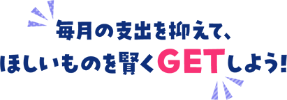 毎月の支出を抑えて、ほしいものを賢くGETしよう！