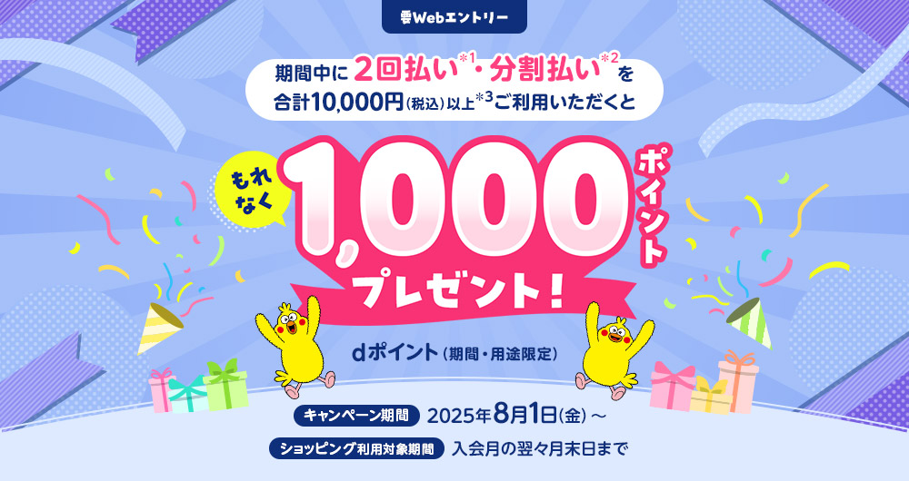 要webエントリー 期間中に2回払い・分割払いを合計10,000円（税込）以上ご利用いただくともれなく1,000ポイントプレゼント！dポイント（期間・用途限定）キャンペーン期間：2025年8月1日（金）～、ショッピング利用対象期間：入会月の翌々月末日まで