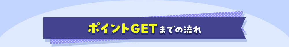 ポイントGETまでの流れ