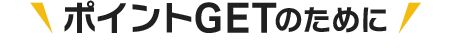ポイントGETのために