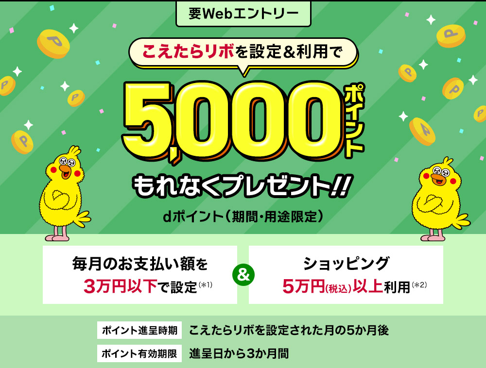 要Webエントリー こえたらリボを設定＆利用で 5,000ポイントもれなくプレゼント！dポイント（期間・用途限定）毎月のお支払い額を3万円以下で設定＆ショッピング5万円（税込）以上利用 ポイント進呈時期：こえたらリボを設定された月の5か月後 ポイント有効期限：進呈日から3か月間
