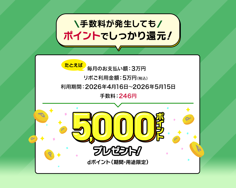 手数料が発生してもポイントでしっかり還元！たとえば毎月のお支払い額：3万円 リボご利用金額：5万円（税込） 利用期間：2026年4月16日～2026年5月15日 手数料：246円 5,000ポイントプレゼント！dポイント（期間・用途限定）