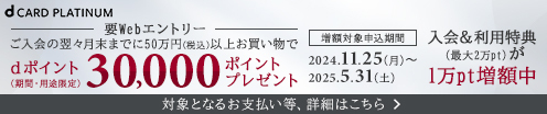 dCARD PLATINUM 要Webエントリー ご入会の翌々月末までに50万円（税込）以上お買い物でdポイント30,000ポイントプレゼント（期間・用途限定） 増額対象申込期間2024.11.25（月）～2025.5.31（土） 入会＆利用特典（最大2万pt）が1万pt増額中 対象となるお支払い等、詳細はこちら