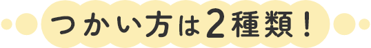 つかい方は2種類！