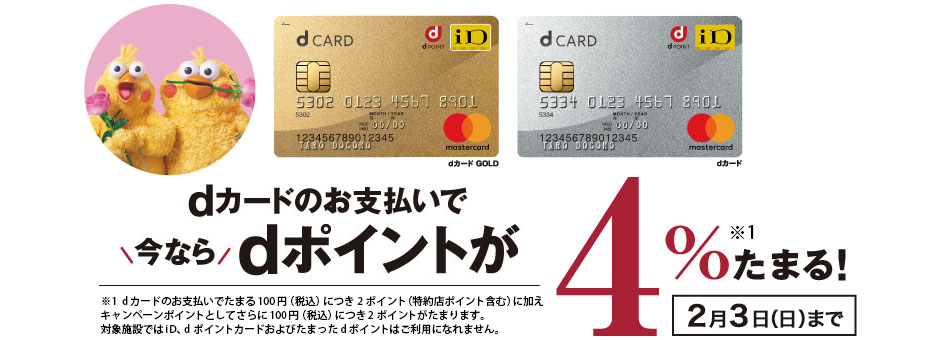 dカードのお支払いで今ならdポイントが4％たまる！ 2月3日（日）まで ※1  dカードのお支払いでたまる100円（税込）につき2ポイント（特約店ポイント含む）に加えキャンペーンポイントとしてさらに100円（税込）につき2ポイントがたまります。対象施設ではiD、dポイントカードおよびたまったdポイントはご利用になれません。