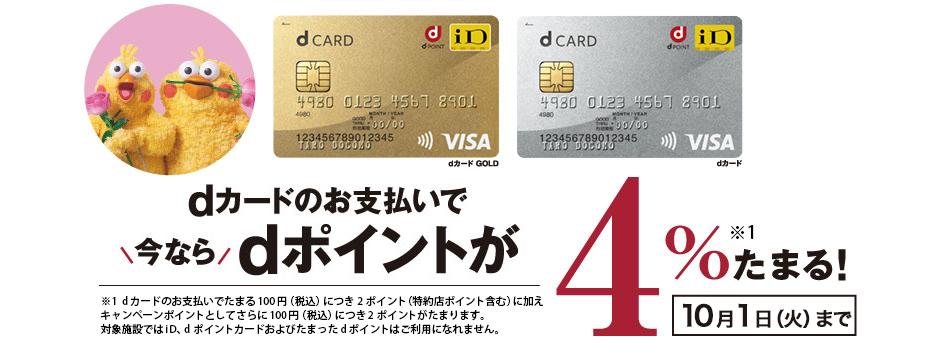 dカードのお支払いで今ならdポイントが4％たまる！ 7月7日（日）まで ※1  dカードのお支払いでたまる100円（税込）につき2ポイント（特約店ポイント含む）に加えキャンペーンポイントとしてさらに100円（税込）につき2ポイントがたまります。対象施設ではiD、dポイントカードおよびたまったdポイントはご利用になれません。