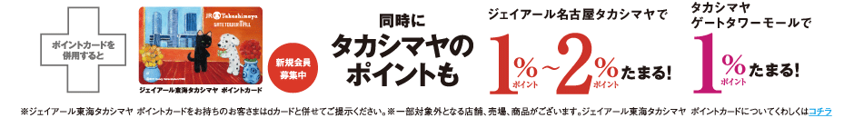 ポイントカードを併用すると同時にタカシマヤのポイントもジェイアール名古屋タカシマヤで1％ポイント～2％ポイントたまる！タカシマヤ1％ポイントたまる！ ※ジェイアール東海タカシマヤ ポイントカードをお持ちのお客さまはdカードと併せてご提示ください。※一部対象外となる店舗、売場、商品がございます。ジェイアール東海タカシマヤポイントカードについてくわしくはコチラ