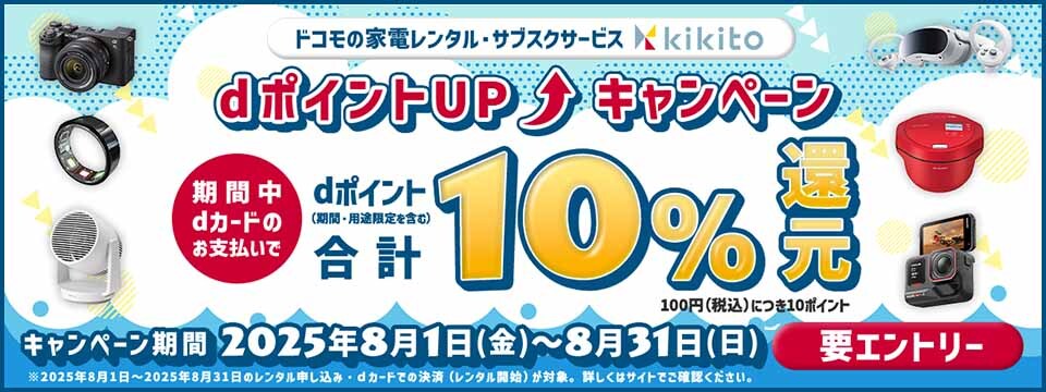 ドコモの家電レンタル・サブスクサービス kikito dポイントUP キャンペーン 期間中dカードのお支払いで dポイント（期間・用途限定を含む）合計10％還元 100円（税込）につき10ポイント キャンペーン期間 2025年8月1日（金）～8月31日（日）要エントリー ※2025年8月1日～2025年8月31日のレンタル申し込み・dカードでの決済（レンタル開始）が対象。詳しくはサイトでご確認ください。