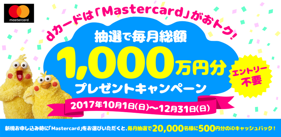 dカードはMastercardがおトク！ 抽選で総額3,000万円分プレゼントキャンペーン 新規お申し込み時に「Mastercard」をお選びいただくと、毎月抽選で20,000名様に500円分のiDキャッシュバック！