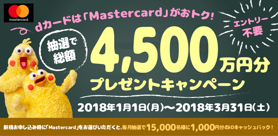 dカードは「Mastercard」がおトク！ 抽選で総額4,500万円分プレゼントキャンペーン 新規お申し込み時に「Mastercard」をお選びいただくと、毎月抽選で15,000名様に1,000円分のiDキャッシュバック！