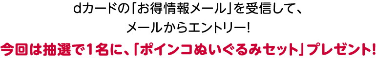 dカードの「お得情報メール」を受信して、メールからエントリー!今回は抽選で1名に、「ポインコぬいぐるみセット」プレゼント!