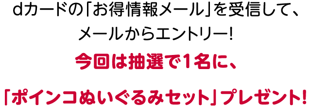 dカードの「お得情報メール」を受信して、メールからエントリー!今回は抽選で1名に、「ポインコぬいぐるみセット」プレゼント!