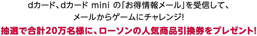 dカード、dカード mini の「お得情報メール」を受信して、メールからゲームにチャレンジ! 抽選で合計20万名様に、ローソンの人気商品引換券をプレゼント!