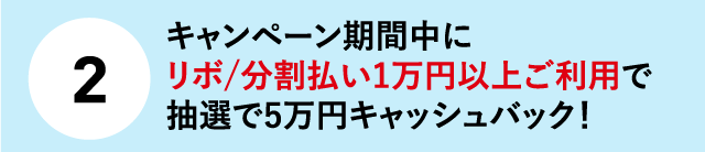 (2)キャンペーン期間中にリボ/分割払い1万円以上ご利用で抽選で5万円キャッシュバック！