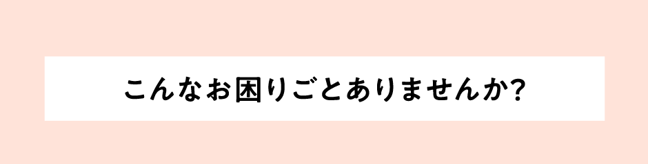 こんなお困りごとありませんか？