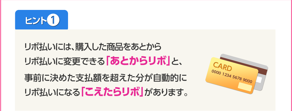 ヒント1リボ払いには、購入した商品をあとからリボ払いに変更できる「あとからリボ」と、事前に決めた支払額を超えた分が自動的にリボ払いになる「こえたらリボ」があります。