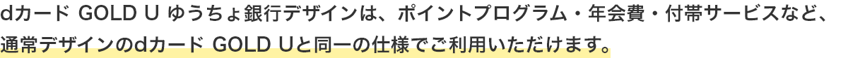 dカード GOLD U ゆうちょ銀行デザインは、ポイントプログラム・年会費・付帯サービスなど、通常デザインのdカード GOLD Uと同一の仕様でご利用いただけます。