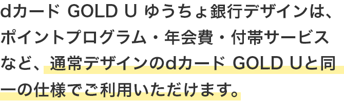 dカード GOLD U ゆうちょ銀行デザインは、ポイントプログラム・年会費・付帯サービスなど、通常デザインのdカード GOLD Uと同一の仕様でご利用いただけます。