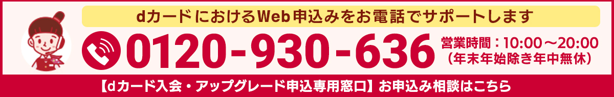 dカードにおけるWeb申込みをお電話でサポートします 0120-930-636 営業時間：10:00～20:00（年末年始除き年中無休） 【dカード入会・アップグレード申込専用窓口】お申込み相談はこちら