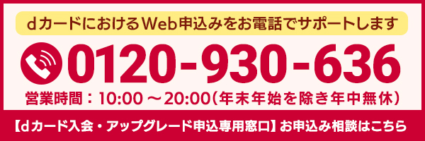 dカードにおけるWeb申込みをお電話でサポートします 0120-930-636 営業時間：10:00～20:00（年末年始を除き年中無休） 【dカード入会・アップグレード申込専用窓口】お申込み相談はこちら