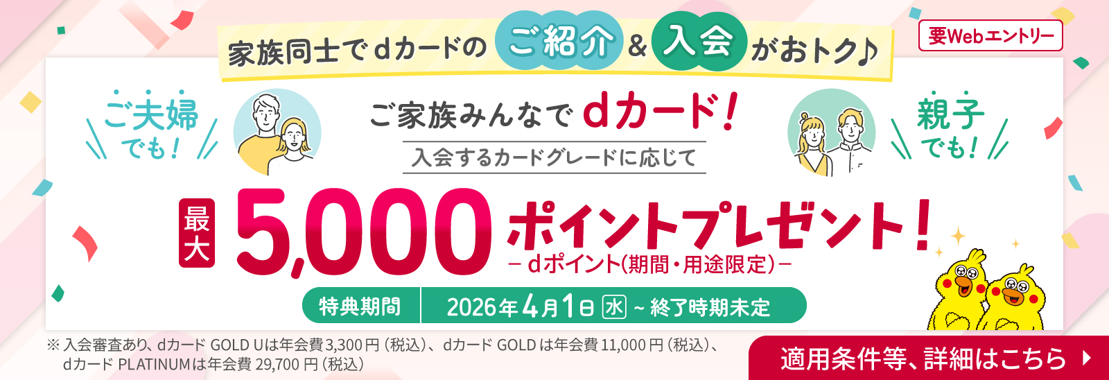 要Webエントリー 家族同士でdカードのご紹介&入会がおトク ご夫婦でも！親子でも！ご家族みんなでdカード！ 入会するカードグレードに応じて最大5,000ポイントプレゼント！ -dポイント（期間・用途限定）- 特典期間 2026年4月1日（水）～終了時期未定 ※入会審査あり、dカード GOLD Uは年会費3,300円（税込）、dカード GOLDは年会費11,000円（税込）、dカード PLATINUMは年会費29,700円（税込） 適用条件等、詳細はこちら