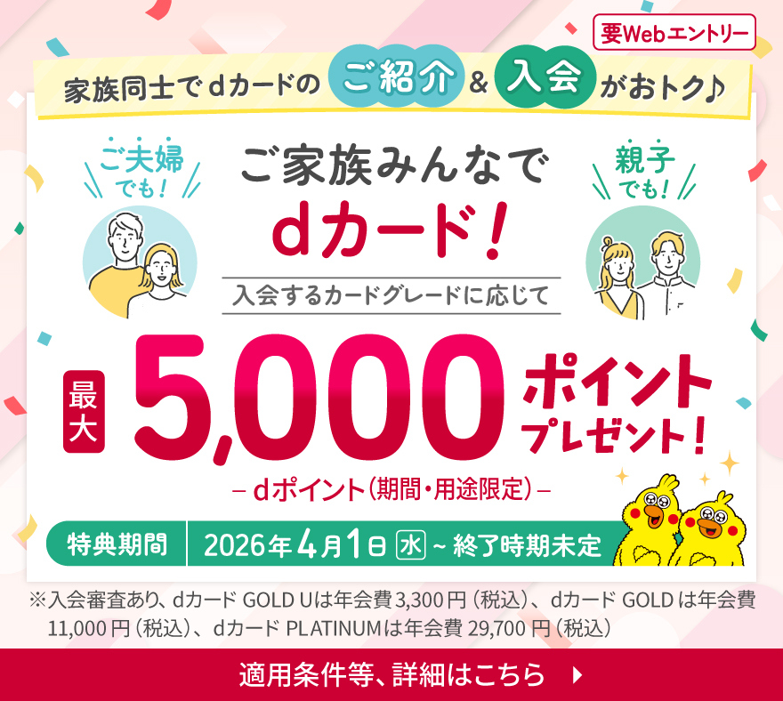 要Webエントリー 家族同士でdカードのご紹介&入会がおトク ご夫婦でも！親子でも！ご家族みんなでdカード！ 入会するカードグレードに応じて最大5,000ポイントプレゼント！ -dポイント（期間・用途限定）- 特典期間 2026年4月1日（水）～終了時期未定 ※入会審査あり、dカード GOLD Uは年会費3,300円（税込）、dカード GOLDは年会費11,000円（税込）、dカード PLATINUMは年会費29,700円（税込） 適用条件等、詳細はこちら
