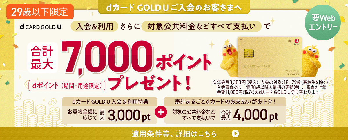 dカード GOLD U ご入会のお客さまへ 29歳以下限定 要Webエントリー 入会＆利用さらに対象公共料金などすべて支払いで 合計最大7,000ポイントプレゼント！ dポイント（期間・用途限定）dカードGOLD U 入会&利用特典 お買物金額に応じて最大3,000pt＋家計まるごとdカードのお支払いがおトク！ 対象の公共料金などすべて支払いで 合計最大4,000pt　適用条件等、詳細はこちら