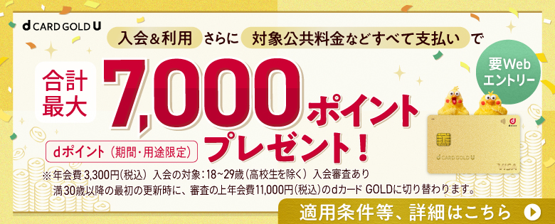 dカード GOLD U ご入会のお客さまへ 29歳以下限定 要Webエントリー 入会＆利用さらに対象公共料金などすべて支払いで 合計最大7,000ポイントプレゼント！ dポイント（期間・用途限定）dカードGOLD U 入会&利用特典 お買物金額に応じて最大3,000pt＋家計まるごとdカードのお支払いがおトク！ 対象の公共料金などすべて支払いで 合計最大4,000pt　適用条件等、詳細はこちら