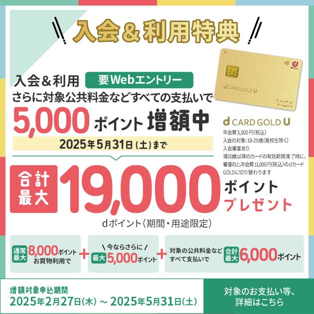 入会&利用特典 入会&利用 要Webエントリー さらに対象公共料金などすべての支払いで 5,000ポイント 増額中 2025年5月31日（土）まで 合計最大19,000ポイントプレゼント dポイント（期間・用途限定） 通常最大8,000ポイントお買物利用で＋今ならさらに最大5,000ポイント＋対象の公共料金などすべて支払いで合計最大6,000ポイント 増額対象申込期間 2025年2月27日(木)～2025年5月31日(土) 対象のお支払い等、詳細はこちら 年会費3,300円（税込） 入会対象：18-29歳（高校生除く） 入会審査あり 満30歳以降のカード有効期限満了時に、審査の上、年会費11,000円（税込）のdカード GOLDに切り替わります