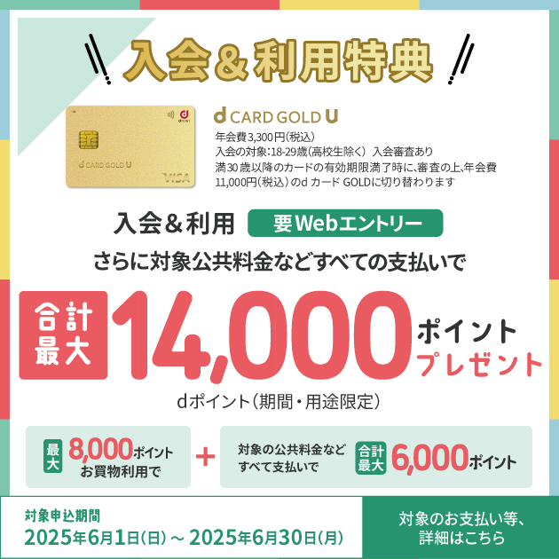入会&利用特典 年会費3,300円（税込） 入会対象：18-29歳（高校生除く） 入会審査あり 満30歳以降のカード有効期限満了時に、審査の上、年会費11,000円（税込）のdカード GOLDに切り替わります 入会&利用 要Webエントリー さらに対象公共料金などすべての支払いで 合計最大14,000ポイントプレゼント dポイント（期間・用途限定） 最大8,000ポイントお買物利用で＋対象の公共料金などすべて支払いで合計最大6,000ポイント 対象申込期間 2025年6月1日（日）～2025年6月30日（月） 対象のお支払い等、詳細はこちら