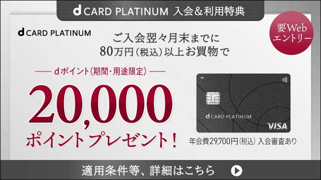 dCARD PLATINUM 入会＆利用特典 要Webエントリー ご入会翌々月末までに80万円（税込）以上お買物で dポイント（期間・用途限定）20,000ポイントプレゼント！ 年会費29,700円（税込）入会審査あり 適用条件等、詳細はこちら