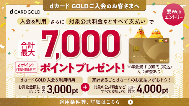 dカード GOLDご入会のお客さまへ 要Webエントリー 入会＆利用さらに対象公共料金などすべて支払いで合計最大7,000ポイントプレゼント！ dポイント（期間・用途限定）dカード GOLD 入会&利用特典 お買物金額に応じて 最大3,000pt＋家計まるごとdカードのお支払いがおトク！ 対象の公共料金などすべて支払いで 合計最大4,000pt 適用条件等、詳細はこちら