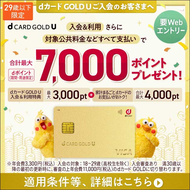 29歳以下限定 dカード GOLD Uご入会のお客さまへ 要Webエントリー 入会＆利用さらに対象公共料金などすべて支払いで 合計最大7,000ポイントプレゼント！ dポイント（期間・用途限定）dカード GOLD U 入会&利用特典 最大3,000pt ＋ 家計まるごとdカードのお支払いがおトク！ 合計最大4,000pt 適用条件等、詳細はこちら ※年会費3,300円（税込） 入会対象：18-29歳（高校生除く） 入会審査あり 満30歳以降の最初の更新時に、審査の上年会費11,000円（税込）のdカード GOLDに切り替わります。
