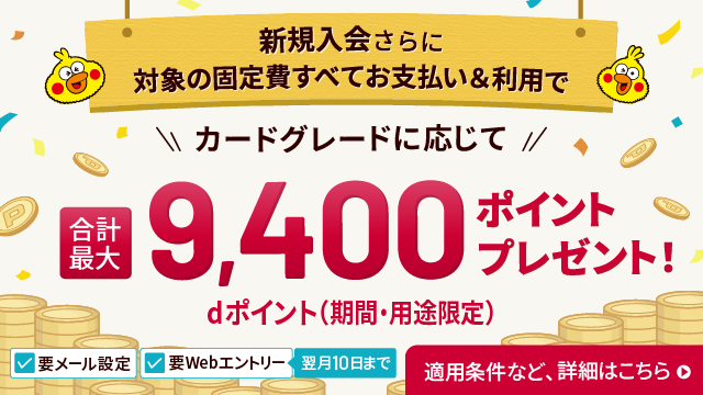 要メール設定 要Webエントリー 翌月10日まで 新規入会さらに対象の固定費すべてお支払い＆利用で カードグレードに応じて 合計最大9,400ポイントdポイント（期間・用途限定）プレゼント！ 適用条件など、詳細はこちら