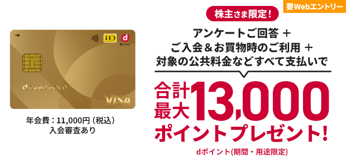 要Webエントリー 株主さま限定！ アンケートご回答 ＋ ご入会＆お買物時のご利用 ＋ 対象の公共料金などすべて支払いで 合計最大13,000ポイントプレゼント！ dポイント（期間・用途限定） 年会費：11,000円（税込） 入会審査あり