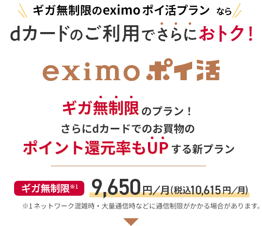 ギガ無制限のeximo ポイ活プランならdカードのご利用でさらにおトク！ eximo ポイ活 ギガ無制限のプラン！ さらにdカードでのお買物のポイント還元率もUPする新プラン ギガ無制限 ※1 9,650円／月（税込10,615円／月） ※1 ネットワーク混雑時・大量通信時などに通信制限がかかる場合があります。