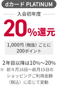 dカード PLATINUM 入会初年度 20％還元 1,000円（税抜）ごとに200ポイント 2年目以降は10％～20％ ※ 前々月16日～前月15日のショッピングご利用金額（税込）に応じて変動