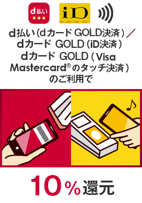 
                                    d払い（dカードGOLD決済）／dカード（iD決済）dカード（Visa／Mastercard®のタッチ決済）のご利用で 10％還元
