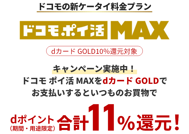 ドコモの新ケータイ料金プラン ドコモ ポイ活 MAX dカードGOLD10%還元対象 キャンペーン実施中！ドコモ ポイ活 MAXをdカードGOLDでお支払いするといつものお買物でdポイント（期間・用途限定）合計11%還元！