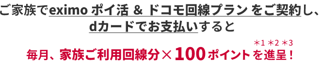 ご家族でeximo ポイ活 & ドコモ回線プラン をご契約し、dカードでお支払いすると毎月、家族ご利用回線分×100ポイントを進呈! *1*2*3