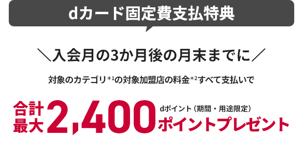 dカード固定費支払特典 入会月の3か月後の月末までに 対象のカテゴリ＊1の対象加盟店の料金＊2すべて支払いで 合計最大2,400ポイントプレゼント dポイント（期間・用途限定）