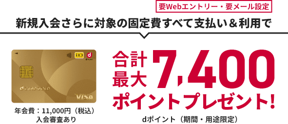 要Webエントリー・要メール設定 新規入会さらに対象の固定費すべて支払い&利用で 合計最大7,400ポイントプレゼント! dポイント（期間・用途限定） d CARD GOLD 年会費：11,000円（税込）入会審査あり