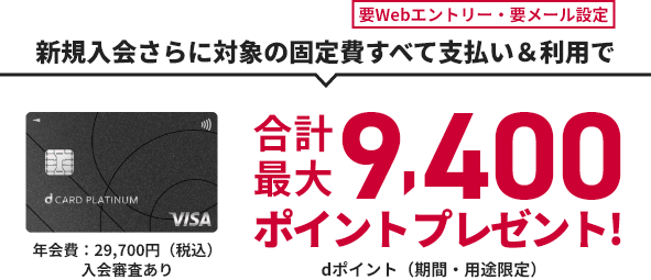 要Webエントリー・要メール設定 新規入会さらに対象の固定費すべて支払い&利用で 合計最大9,400ポイントプレゼント! dポイント（期間・用途限定） d CARD PLATINUM 年会費：29,700円（税込）入会審査あり