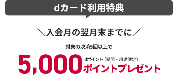 dカード利用特典 入会月の翌月末までに対象の決済5回以上で 5,000ポイントプレゼント dポイント（期間・用途限定）
