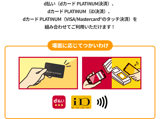 d払い（dカード PLATINUM決済）、dカード PLATINUM（iD決済）、dカード PLATINUM（VISA/Mastercard&reg;のタッチ決済）を組み合わせてご利用いただけます！ 場面に応じてつかいわけ d払い iD