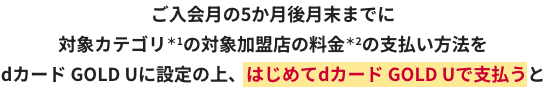 ご入会月の5か月後月末までに対象カテゴリ＊1の対象加盟店の料金＊2の支払い方法をdカード GOLD Uに設定の上、はじめてdカード GOLD Uで支払うと