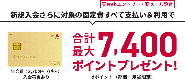 要Webエントリー・要メール設定 新規入会さらに対象の固定費すべて支払い&利用で 合計最大7,400ポイントプレゼント! dポイント（期間・用途限定） d CARD GOLD U 年会費：3,300円（税込）入会審査あり