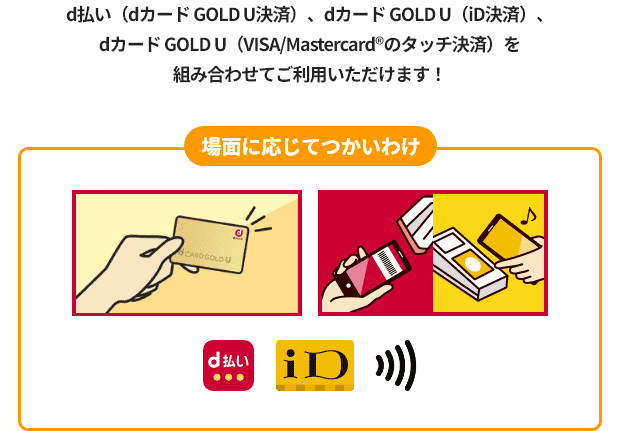 d払い（dカード GOLD U決済）、dカード GOLD U（iD決済）、dカード GOLD U（VISA/Mastercard&reg;のタッチ決済）を組み合わせてご利用いただけます！ 場面に応じてつかいわけ d払い iD