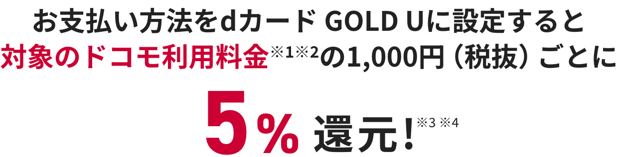 お支払い方法をdカード GOLD Uに設定すると対象のドコモ利用料金※1※2の1,000円（税抜）ごとに税抜金額の5%還元!※3 ※4